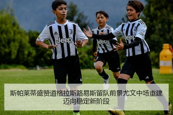 斯帕莱蒂盛赞道格拉斯路易斯留队前景尤文中场重建迈向稳定新阶段